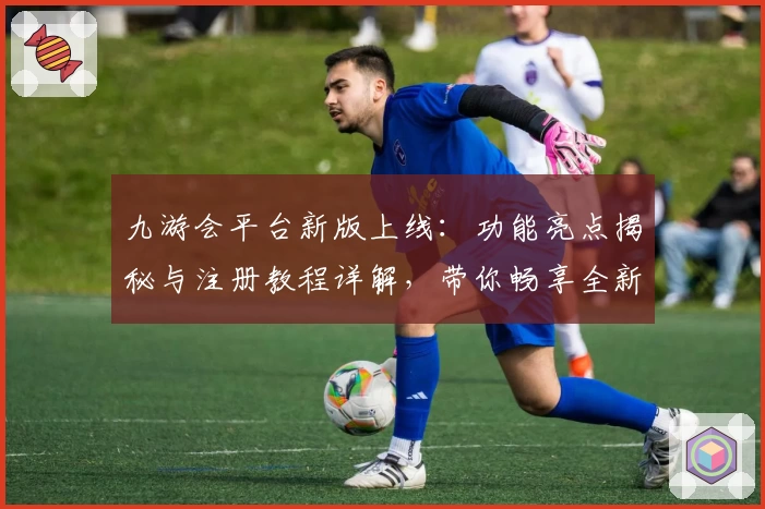 九游会平台新版上线：功能亮点揭秘与注册教程详解，带你畅享全新使用体验