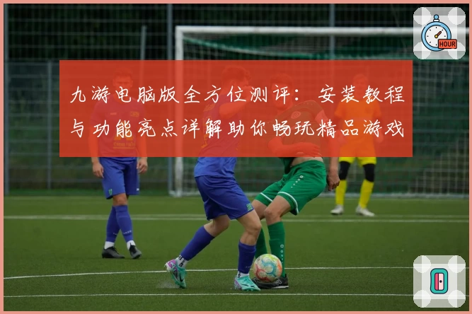 九游电脑版全方位测评：安装教程与功能亮点详解助你畅玩精品游戏
