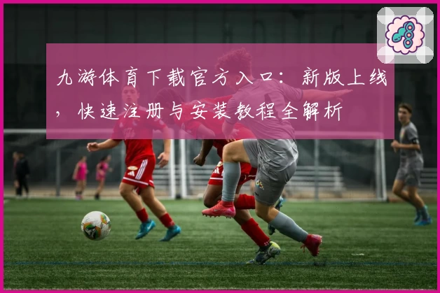 九游体育下载官方入口：新版上线，快速注册与安装教程全解析