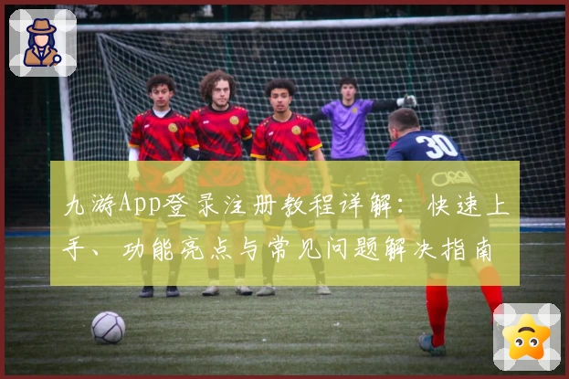 九游App登录注册教程详解：快速上手、功能亮点与常见问题解决指南