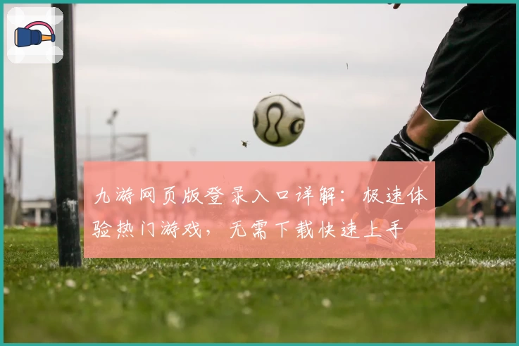 九游网页版登录入口详解：极速体验热门游戏，无需下载快速上手
