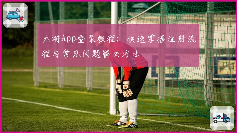九游App登录教程：快速掌握注册流程与常见问题解决方法