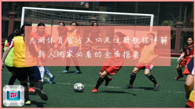 九游体育官方入口及注册教程详解：新人玩家必看的全面指南
