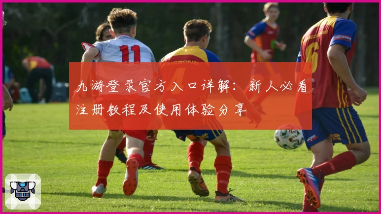 九游登录官方入口详解：新人必看注册教程及使用体验分享