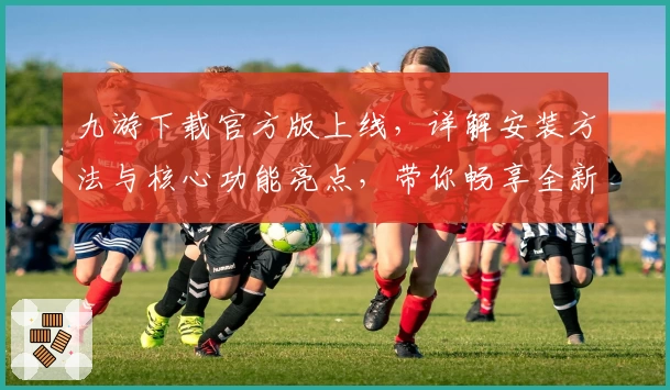 九游下载官方版上线，详解安装方法与核心功能亮点，带你畅享全新游戏世界