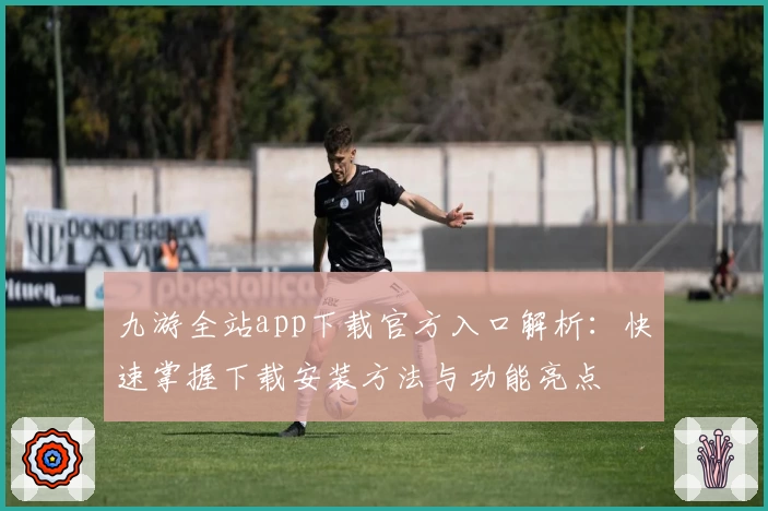 九游全站app下载官方入口解析：快速掌握下载安装方法与功能亮点