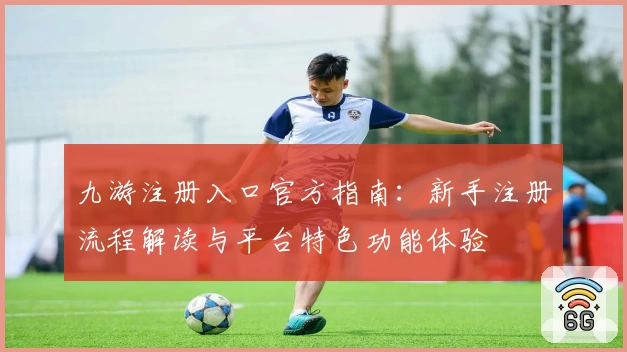 九游注册入口官方指南：新手注册流程解读与平台特色功能体验