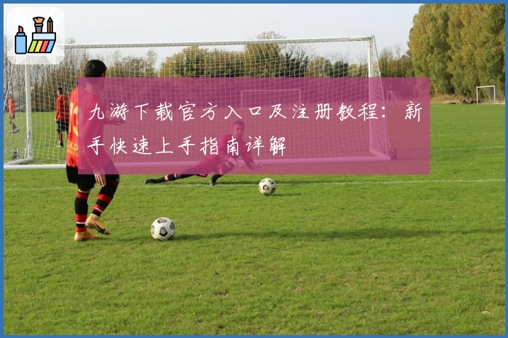 九游下载官方入口及注册教程：新手快速上手指南详解