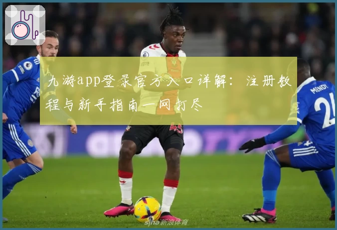 九游app登录官方入口详解：注册教程与新手指南一网打尽