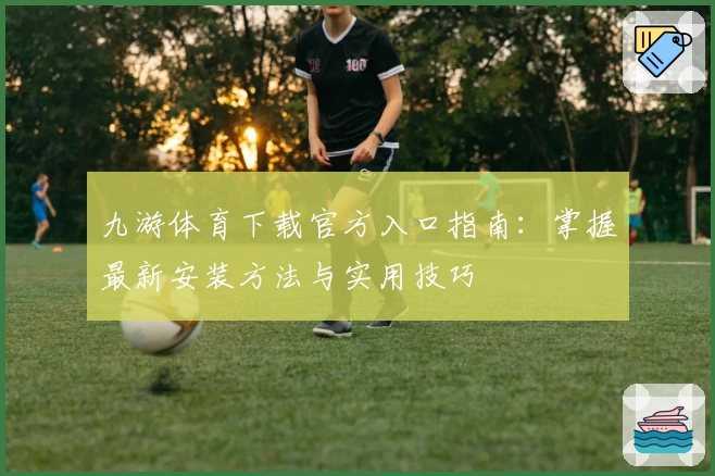 九游体育下载官方入口指南：掌握最新安装方法与实用技巧