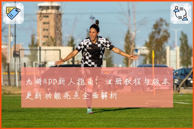 九游app新人指南：注册教程与版本更新功能亮点全面解析