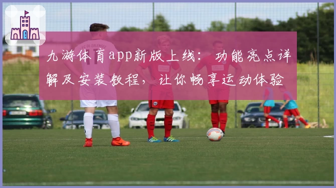 九游体育app新版上线：功能亮点详解及安装教程，让你畅享运动体验