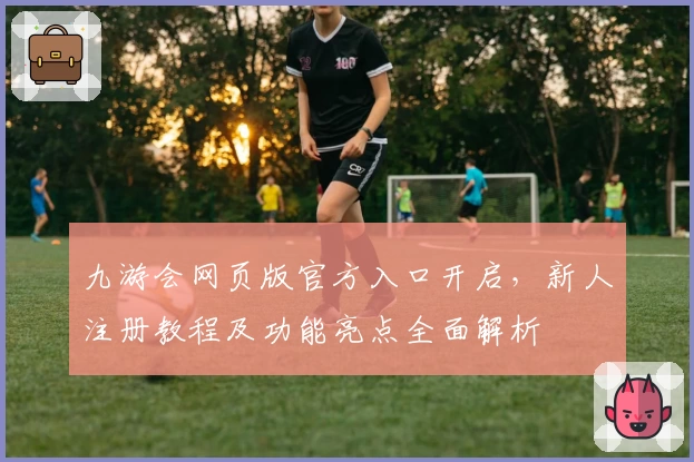 九游会网页版官方入口开启，新人注册教程及功能亮点全面解析