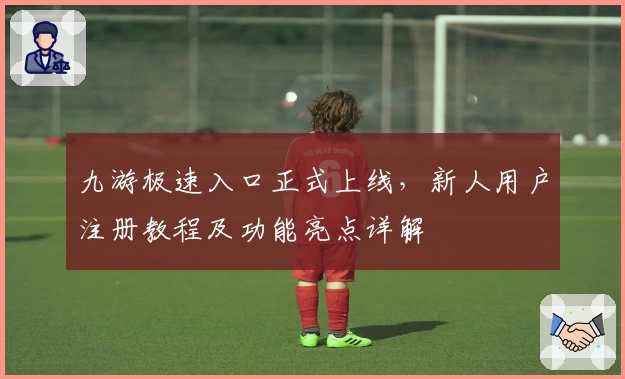 九游极速入口正式上线，新人用户注册教程及功能亮点详解