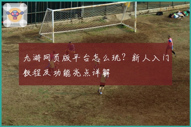 九游网页版平台怎么玩？新人入门教程及功能亮点详解