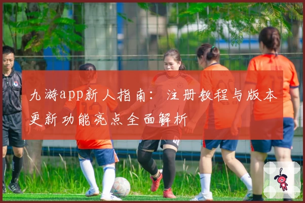 九游app新人指南:注册教程与版本更新功能亮点全面解析