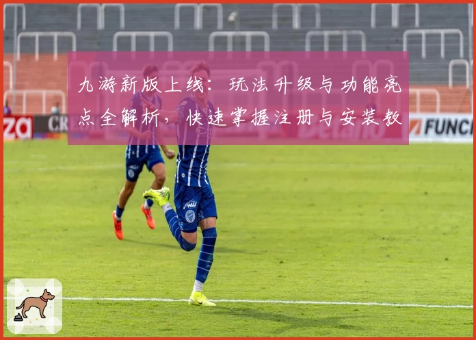 九游新版上线：玩法升级与功能亮点全解析，快速掌握注册与安装教程