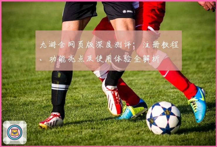 九游会网页版深度测评：注册教程、功能亮点及使用体验全解析