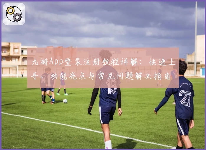九游App登录注册教程详解：快速上手、功能亮点与常见问题解决指南