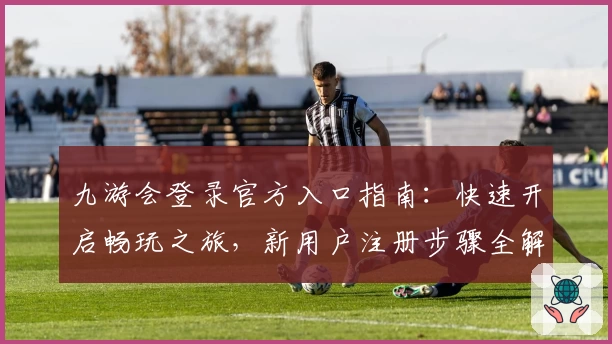 九游会登录官方入口指南：快速开启畅玩之旅，新用户注册步骤全解析