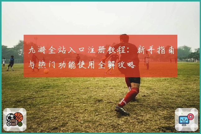 九游全站入口注册教程：新手指南与热门功能使用全解攻略